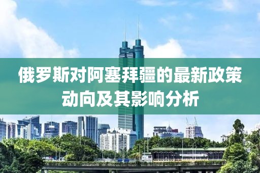 俄罗斯对阿塞拜疆的最新政策动向及其影响分析