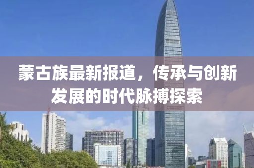 蒙古族最新报道，传承与创新发展的时代脉搏探索
