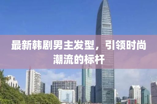 最新韩剧男主发型，引领时尚潮流的标杆