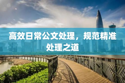 高效日常公文处理，规范精准处理之道