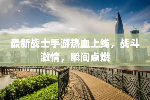 最新战士手游热血上线，战斗激情，瞬间点燃