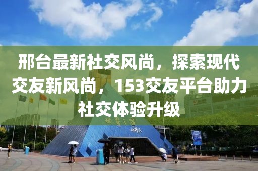 邢台最新社交风尚，探索现代交友新风尚，153交友平台助力社交体验升级