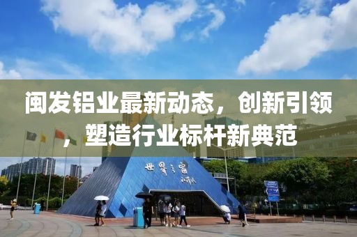 闽发铝业最新动态，创新引领，塑造行业标杆新典范