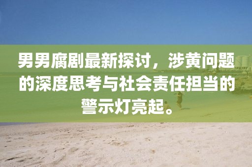 男男腐剧最新探讨，涉黄问题的深度思考与社会责任担当的警示灯亮起。
