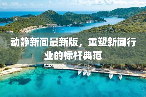 动静新闻最新版，重塑新闻行业的标杆典范