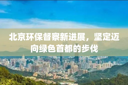 北京环保督察新进展，坚定迈向绿色首都的步伐