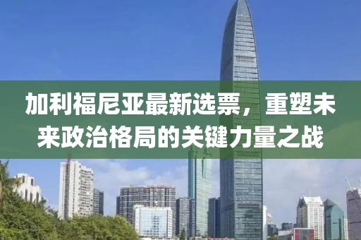 加利福尼亚最新选票，重塑未来政治格局的关键力量之战