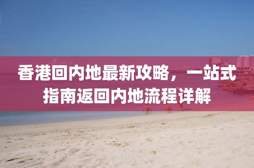 香港回内地最新攻略，一站式指南返回内地流程详解