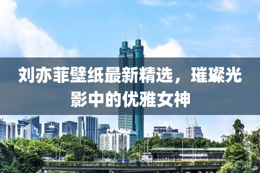 刘亦菲壁纸最新精选，璀璨光影中的优雅女神