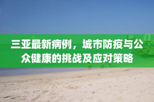 三亚最新病例，城市防疫与公众健康的挑战及应对策略