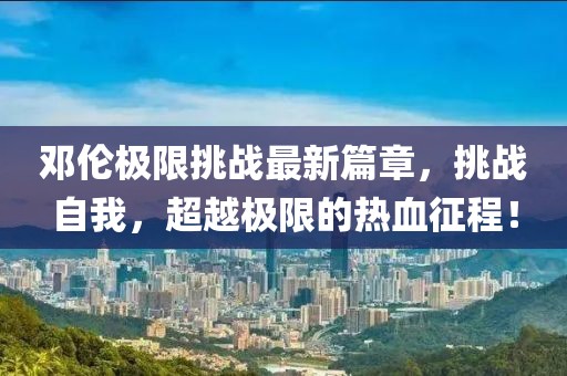 邓伦极限挑战最新篇章，挑战自我，超越极限的热血征程！