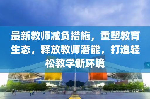 最新教师减负措施，重塑教育生态，释放教师潜能，打造轻松教学新环境