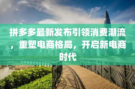 拼多多最新发布引领消费潮流，重塑电商格局，开启新电商时代