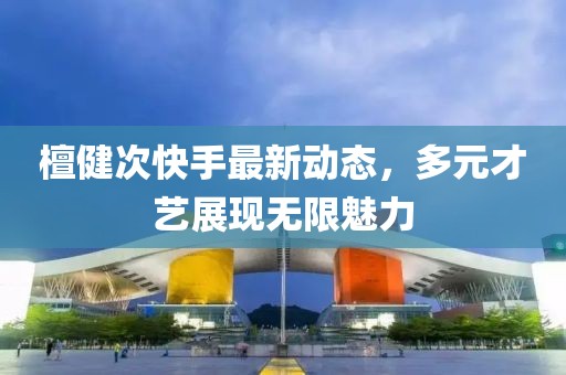 檀健次快手最新动态，多元才艺展现无限魅力