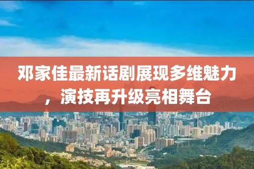 邓家佳最新话剧展现多维魅力，演技再升级亮相舞台