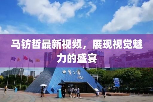 马钫哲最新视频，展现视觉魅力的盛宴