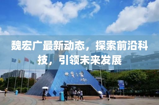 魏宏广最新动态，探索前沿科技，引领未来发展
