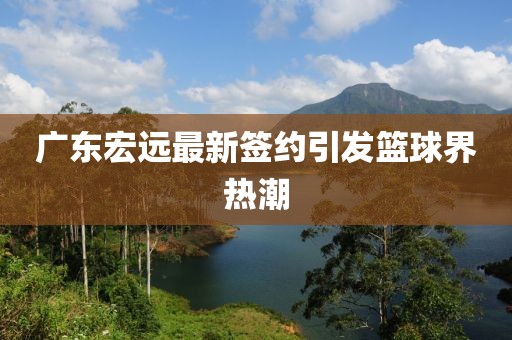 广东宏远最新签约引发篮球界热潮