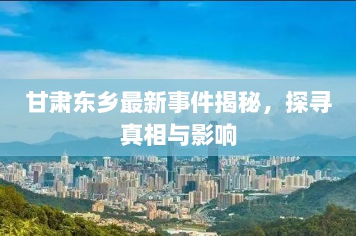 甘肃东乡最新事件揭秘，探寻真相与影响