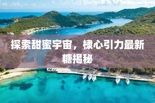 探索甜蜜宇宙，棣心引力最新糖揭秘