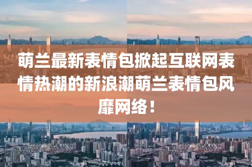 萌兰最新表情包掀起互联网表情热潮的新浪潮萌兰表情包风靡网络！