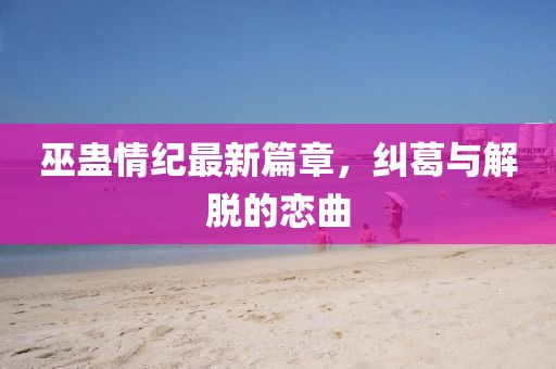 巫蛊情纪最新篇章，纠葛与解脱的恋曲