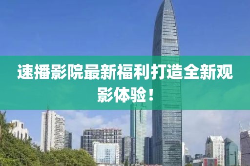 速播影院最新福利打造全新观影体验！
