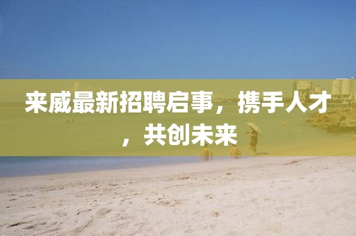 来威最新招聘启事，携手人才，共创未来