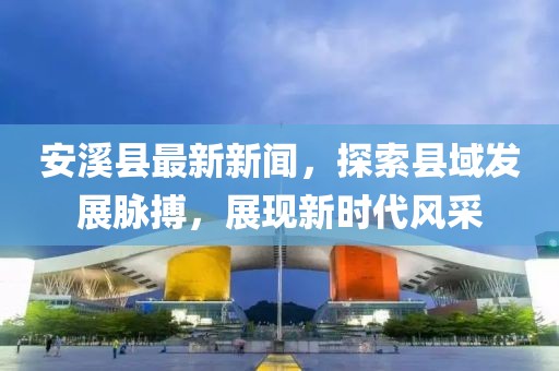 安溪县最新新闻，探索县域发展脉搏，展现新时代风采