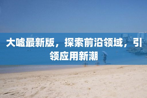 大嘘最新版，探索前沿领域，引领应用新潮