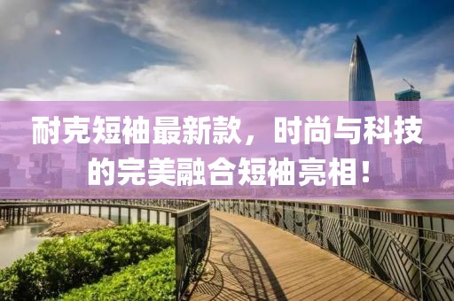 耐克短袖最新款，时尚与科技的完美融合短袖亮相！