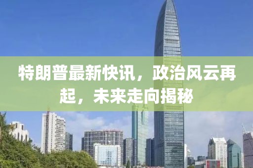 特朗普最新快讯，政治风云再起，未来走向揭秘