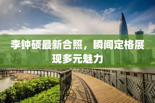 李钟硕最新合照，瞬间定格展现多元魅力
