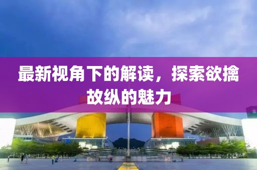 最新视角下的解读，探索欲擒故纵的魅力