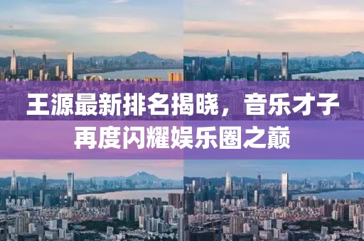 王源最新排名揭晓，音乐才子再度闪耀娱乐圈之巅