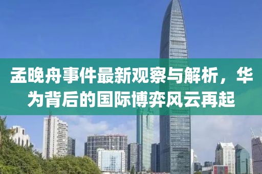 孟晚舟事件最新观察与解析，华为背后的国际博弈风云再起