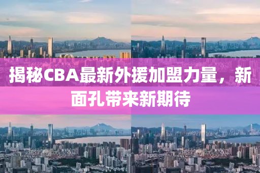 揭秘CBA最新外援加盟力量，新面孔带来新期待