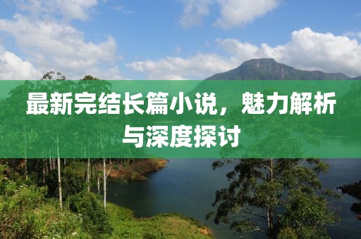 最新完结长篇小说，魅力解析与深度探讨