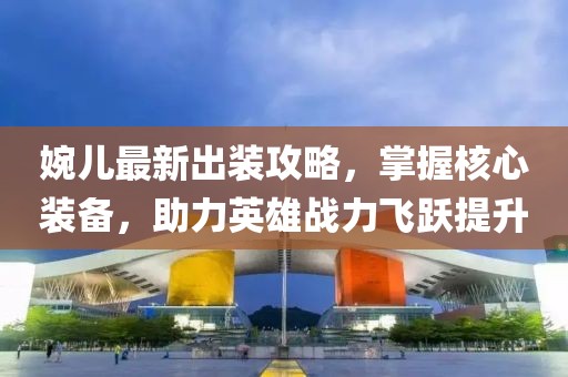 婉儿最新出装攻略，掌握核心装备，助力英雄战力飞跃提升