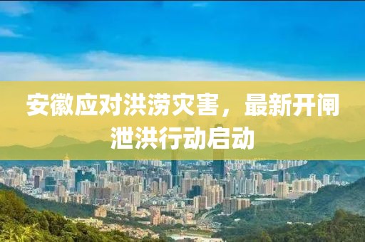 安徽应对洪涝灾害，最新开闸泄洪行动启动