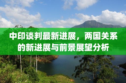 中印谈判最新进展，两国关系的新进展与前景展望分析