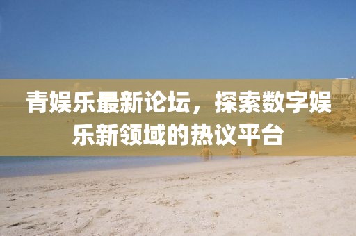 青娱乐最新论坛，探索数字娱乐新领域的热议平台