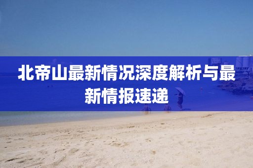 北帝山最新情况深度解析与最新情报速递