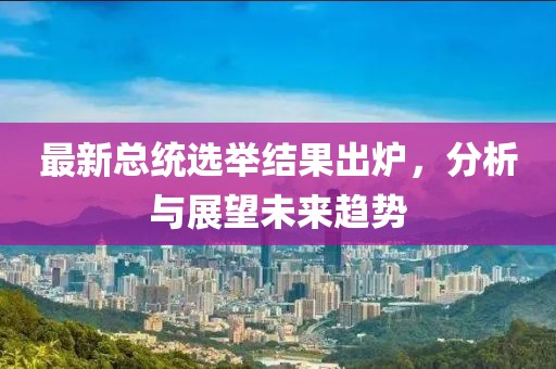 最新总统选举结果出炉，分析与展望未来趋势