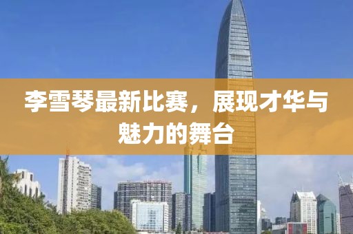 李雪琴最新比赛，展现才华与魅力的舞台