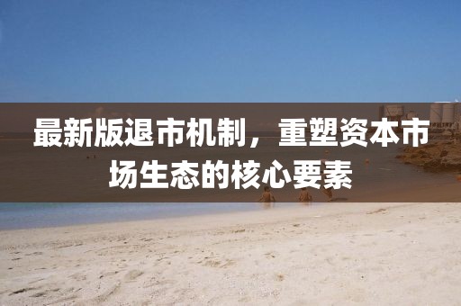 最新版退市机制，重塑资本市场生态的核心要素