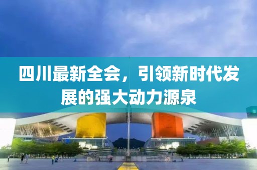 四川最新全会，引领新时代发展的强大动力源泉