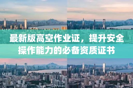 最新版高空作业证，提升安全操作能力的必备资质证书