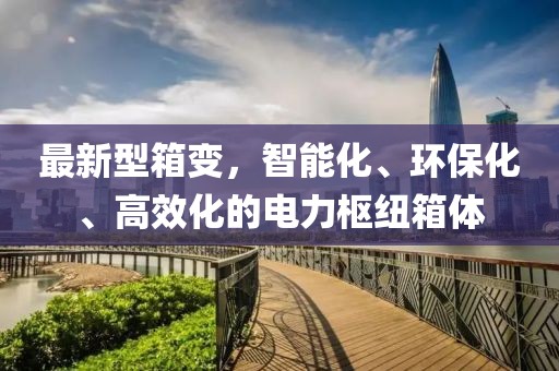 最新型箱变，智能化、环保化、高效化的电力枢纽箱体