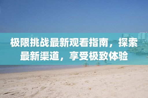 极限挑战最新观看指南，探索最新渠道，享受极致体验